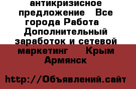 антикризисное предложение - Все города Работа » Дополнительный заработок и сетевой маркетинг   . Крым,Армянск